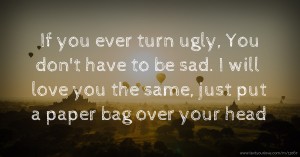 If you ever turn ugly, You don't have to be sad. I will love you the same, just put a paper bag over your head.