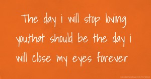 The day i will stop loving you,that should be the day i will close my eyes forever.