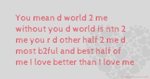 You mean d world 2 me without you d world is ntn 2 me you r d other half 2 me d most b2ful and best half of me I love better than I love me