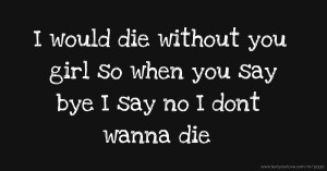 I would die without you girl so when you say bye I say no I dont wanna die