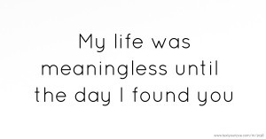 My life was meaningless until the day I found you.