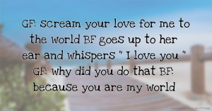 GF: scream your love for me to the world   BF goes up to her ear and whispers  I love you   GF: why did you do that  BF: because you are my world