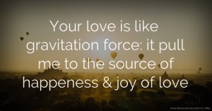 Your love is like gravitation force: it pull me to the source of happeness & joy of love.