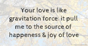 Your love is like gravitation force: it pull me to the source of happeness & joy of love.