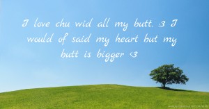 I love chu wid all my butt. :3 I would of said my heart but my butt is bigger <3