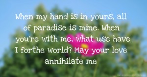 When my hand is in yours, all of paradise is mine. When you're with me, what use have I forthe world? May your love annihilate me.