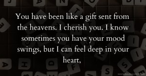 You have been like a gift sent from the heavens.   I cherish you.   I know sometimes you have your mood swings, but I can feel deep in your heart,