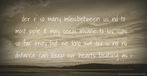 der r so many miles.between us nd to most pple it may seem insane to luv sum1 so far away but we kno wat luv is nd no distance can keep our hearts beatiing as 1