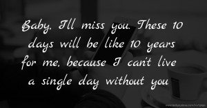 Baby, I'll miss you. These 10 days will be like 10 years for me, because I can't live a single day without you.