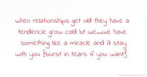 when relationships get old they have a tendencie grow cold bt we....we have something like a miracle and i'll stay with you {burst in tears if you want}