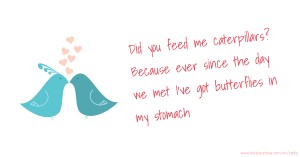 Did you feed me caterpillars? Because ever since the day we met I've got butterflies in my stomach.