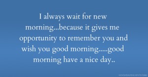 I always wait for new morning...because it gives me opportunity to remember you and wish you good morning.....good morning have a nice day..