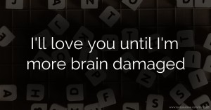 I'll love you until I'm more brain damaged.