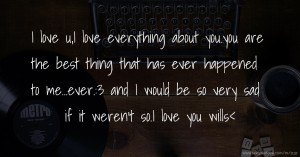 I love u,I love everything about you.you are the best thing that has ever happened to me...ever.:3 and I would be so very sad if it weren't so.I love you wills<