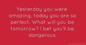 Yesterday you were amazing, today you are so perfect. What will you be tomorrow? I bet you'll be dangerous.