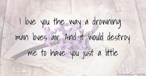 I love you the way a drowning man loves air. And it would destroy me to have you just a little.
