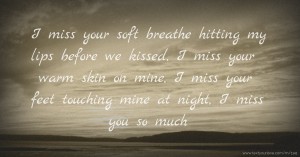 I miss your soft breathe hitting my lips before we kissed, I miss your warm skin on mine, I miss your feet touching mine at night, I miss you so much.