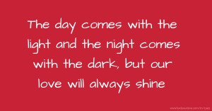 The day comes with the light and the night comes with the dark, but our love will always shine.