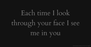 Each time I look through your face I see me in you.