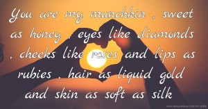 You are my munchkin , sweet as honey , eyes like diamonds , cheeks like roses and lips as rubies , hair as liquid gold and skin as soft as silk