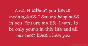 A.r.c. M Without you life is meaningless. I see my happiness in you. You are my life. I want to be only yours in this life and all our next lives. I love you