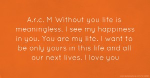 A.r.c. M Without you life is meaningless. I see my happiness in you. You are my life. I want to be only yours in this life and all our next lives. I love you