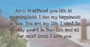 A.r.c. M Without you life is meaningless. I see my happiness in you. You are my life. I want to be only yours in this life and all our next lives. I love you