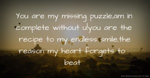 You are my missing puzzle,am in complete without u!you are the recipe to my endless smile,the reason my heart forgets to beat.