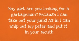 Hey girl, are you looking for a garbageman? Because i can take out your junk! As in i can whip out my peter and put it in your mouth.