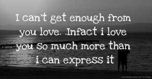 I can't get enough from you love. .Infact i love you so much more than i can express it.