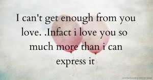 I can't get enough from you love. .Infact i love you so much more than i can express it.