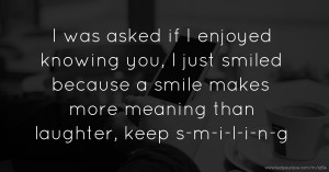 I was asked if I enjoyed knowing you, I just smiled because a smile makes more meaning than laughter, keep s-m-i-l-i-n-g