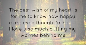 The best wish of my heart is for me to know how happy u are even though i'm sad... I love u so much putting my worries behind me.