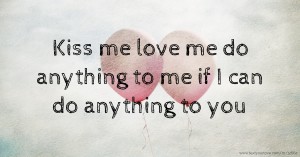 Kiss me love me do anything to me if I can do anything to you