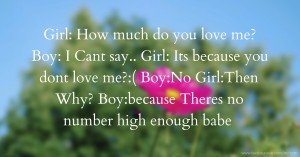 Girl: How much do you love me?  Boy: I Cant say..  Girl: Its because you dont love me?:(  Boy:No  Girl:Then Why?  Boy:because Theres no number high enough babe