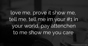 love me, prove it show me, tell me, tell me im your #1 in your world, pay attenchen to me show me you care