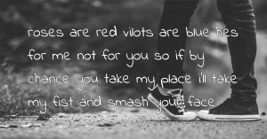 roses are red vilots are blue hes for me not for you so if by chance you take my place i'll take my fist and smash your face