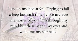 I lay on my bed at 9te. Trying to fall asleep but each time i close my eyes memories of you flash through my mind but then i open my eyes and welcome my self back