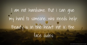 I am not handsome.  But i can give my hand to someone who needs help.  Beauty is in the heart not in the face dudes.