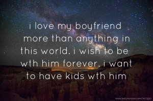 i love my boyfriend more than anything in this world. i wish to be wth him forever. i want to have kids wth him.