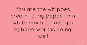 You are the whipped cream to my peppermint white mocha. I love you :-) hope work is going well!