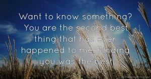 Want to know something? You are the second best thing that has ever happened to me. Finding you was the best.