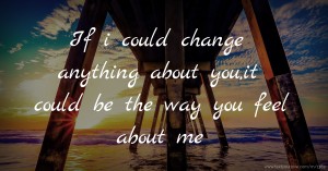 If i could change anything about you,it could be the way you feel about me