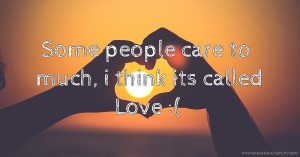 Some people care to much, i think its called Love :(