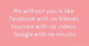 Me without you is like Facebook with no friends, Youtube with no videos, Google with no results.