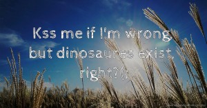 Kss me if I'm wrong, but dinosaures exist, right?(;