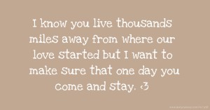 I know you live thousands miles away from where our love started but I want to make sure that one day you come and stay. 