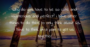 Why do you have to be so cute and mysterious and perfect? i have other things to do then, to only think about us. I have to think of a plan to get us together.