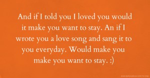 And if I told you I loved you would it make you want to stay. An if I wrote you a love song and sang it to you everyday. Would make you make you want to stay. :)