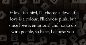 if love is a bird, l'll  choose a dove, if love is a colour, l'll choose pink, but since love is emotional and has to do with poeple, so babe, l choose you.